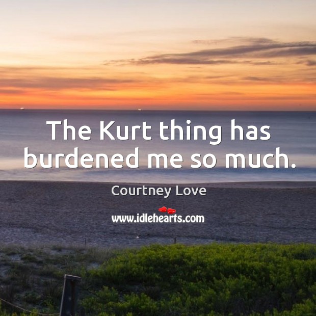 The kurt thing has burdened me so much. Courtney Love Picture Quote