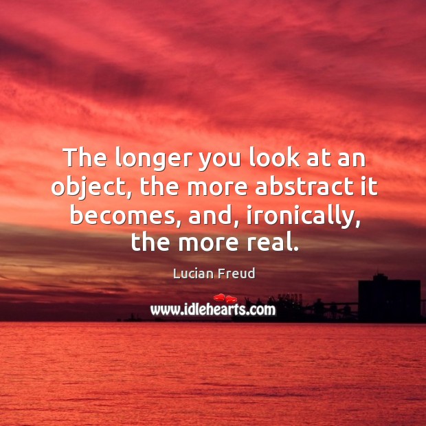 The longer you look at an object, the more abstract it becomes, and, ironically, the more real. Lucian Freud Picture Quote