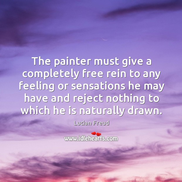 The painter must give a completely free rein to any feeling or sensations he may have and reject nothing to which he is naturally drawn. Lucian Freud Picture Quote