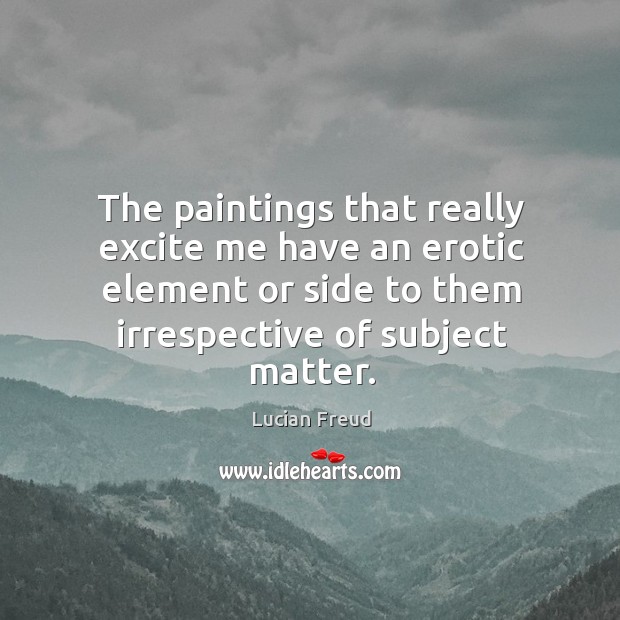 The paintings that really excite me have an erotic element or side to them irrespective of subject matter. Lucian Freud Picture Quote