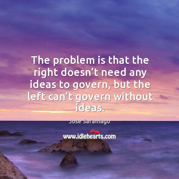 The problem is that the right doesn’t need any ideas to govern, but the left can’t govern without ideas. Jose Saramago Picture Quote