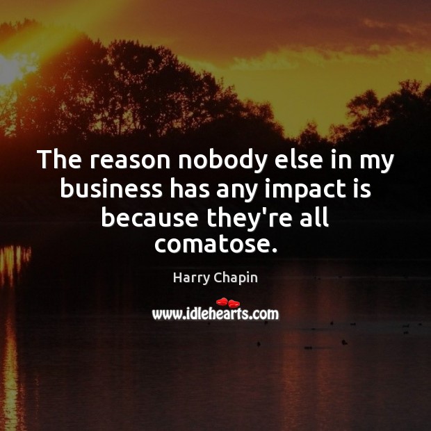 The reason nobody else in my business has any impact is because they’re all comatose. Harry Chapin Picture Quote