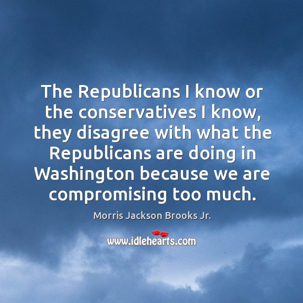 The republicans I know or the conservatives I know, they disagree with what the Morris Jackson Brooks Jr. Picture Quote