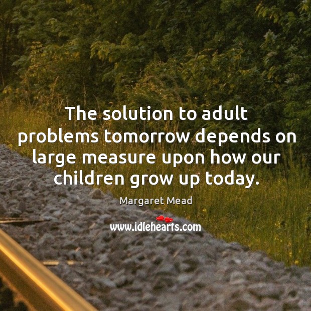 The solution to adult problems tomorrow depends on large measure upon how our children grow up today. Image