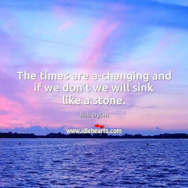 The times are a-changing and if we don’t we will sink like a stone. Bob Dylan Picture Quote