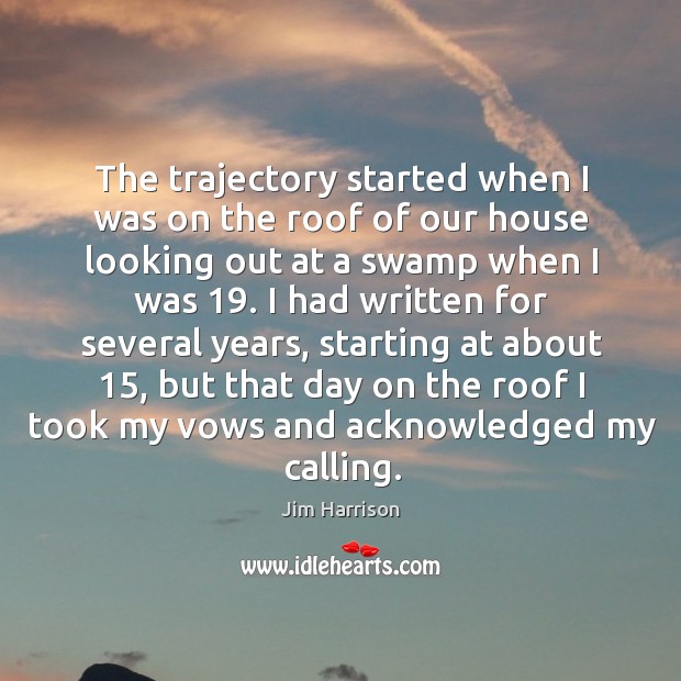 The trajectory started when I was on the roof of our house looking out at a swamp when I was 19. Jim Harrison Picture Quote