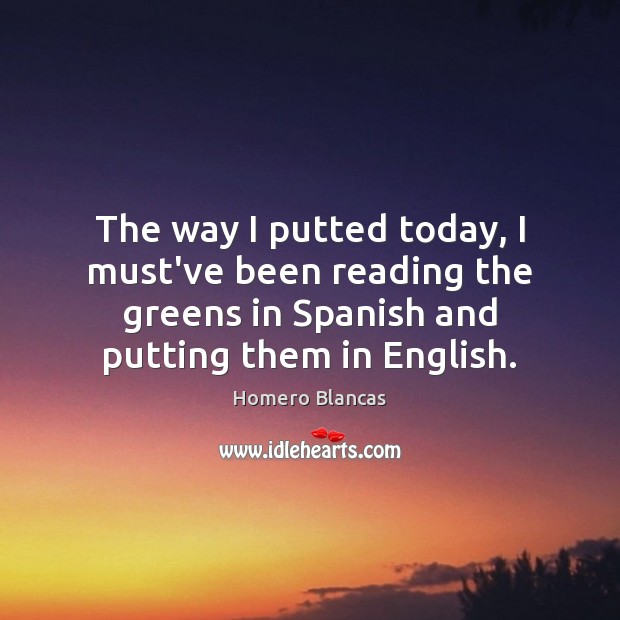 The way I putted today, I must’ve been reading the greens in Homero Blancas Picture Quote