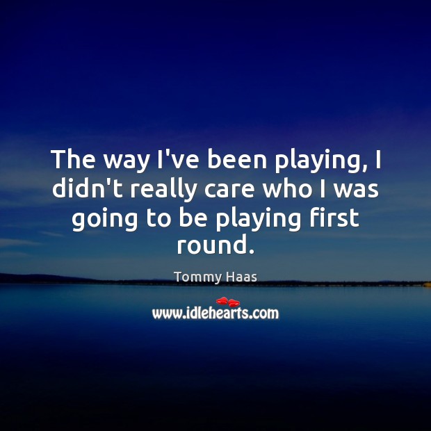 The way I’ve been playing, I didn’t really care who I was going to be playing first round. Tommy Haas Picture Quote