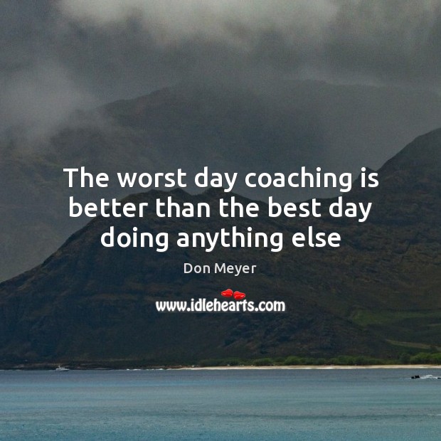 The worst day coaching is better than the best day doing anything else Don Meyer Picture Quote