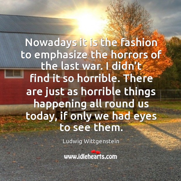 There are just as horrible things happening all round us today, if only we had eyes to see them. Ludwig Wittgenstein Picture Quote