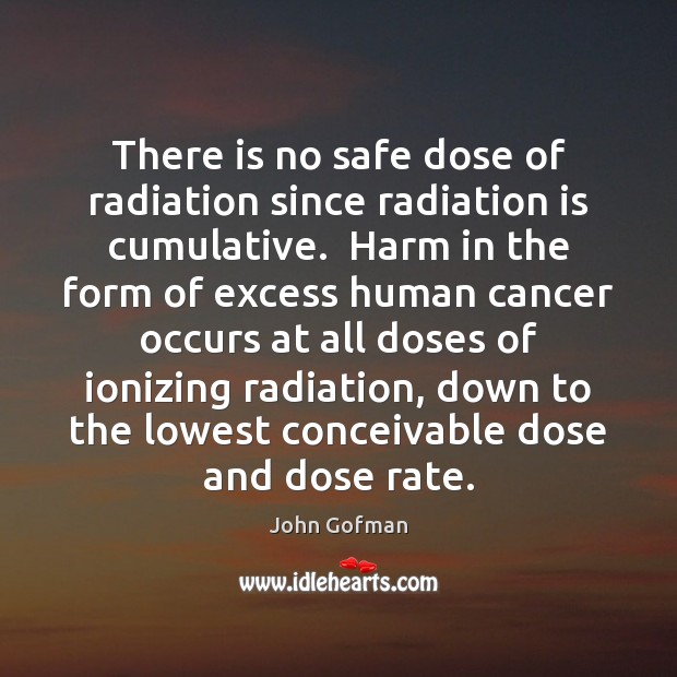 There is no safe dose of radiation since radiation is cumulative.  Harm John Gofman Picture Quote