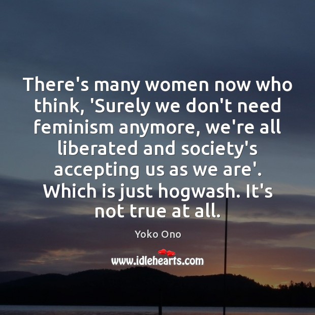 There’s many women now who think, ‘Surely we don’t need feminism anymore, Yoko Ono Picture Quote