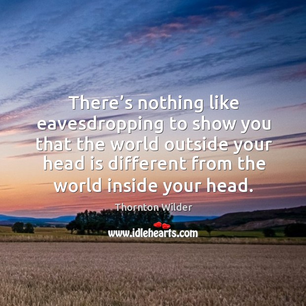 There’s nothing like eavesdropping to show you that the world outside your head is different Thornton Wilder Picture Quote