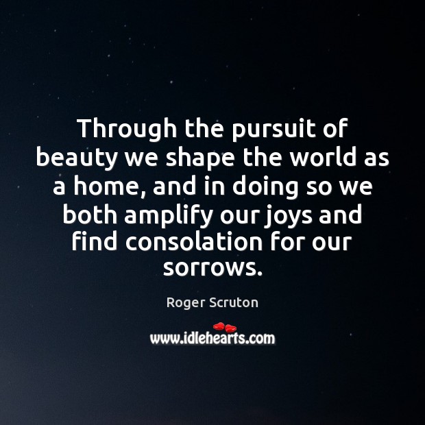 Through the pursuit of beauty we shape the world as a home, Roger Scruton Picture Quote