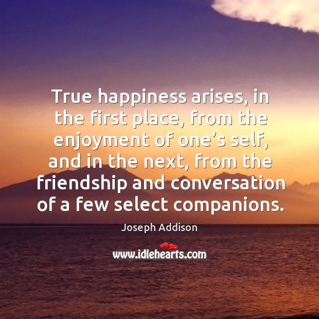 True happiness arises, in the first place, from the enjoyment of one’s self, and in the next Joseph Addison Picture Quote