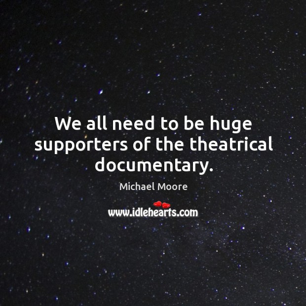 We all need to be huge supporters of the theatrical documentary. Michael Moore Picture Quote