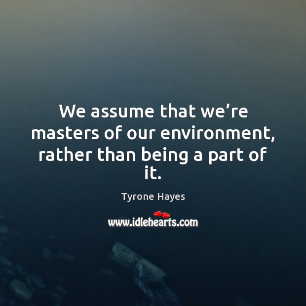 We assume that we’re masters of our environment, rather than being a part of it. Tyrone Hayes Picture Quote