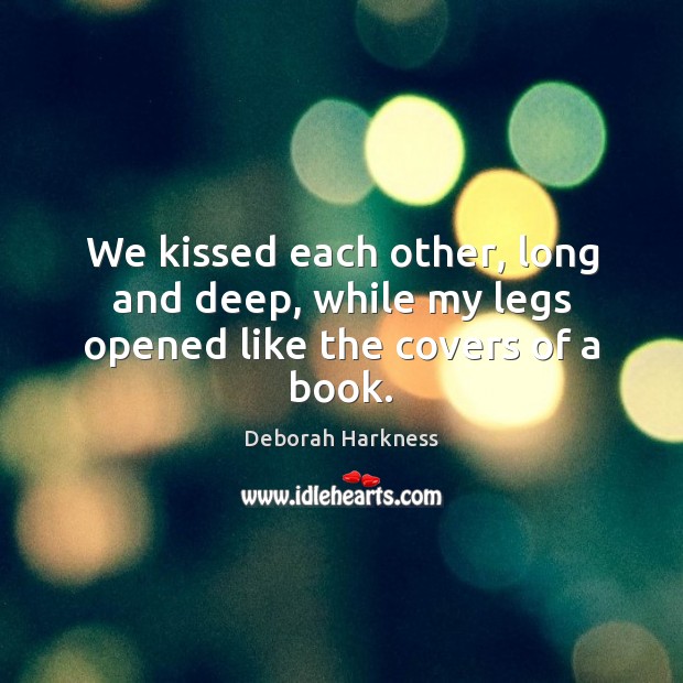 We kissed each other, long and deep, while my legs opened like the covers of a book. Deborah Harkness Picture Quote