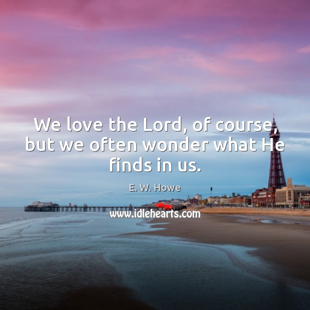 We love the Lord, of course, but we often wonder what He finds in us. E. W. Howe Picture Quote