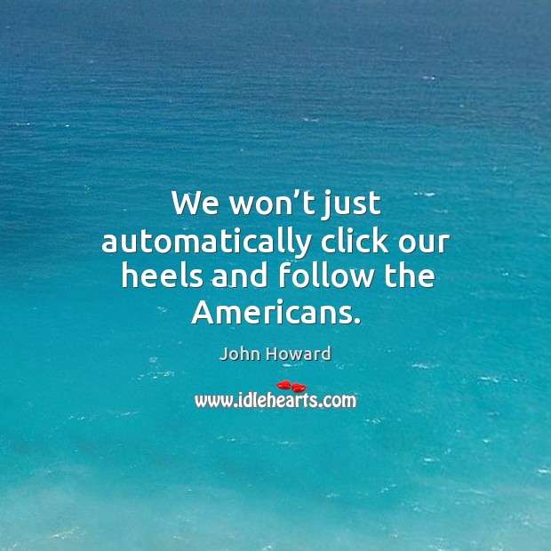 We won’t just automatically click our heels and follow the americans. John Howard Picture Quote