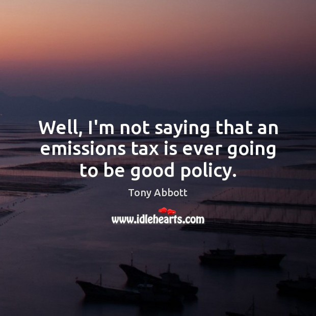 Well, I’m not saying that an emissions tax is ever going to be good policy. Tony Abbott Picture Quote