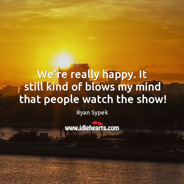 We’re really happy. It still kind of blows my mind that people watch the show! Ryan Sypek Picture Quote