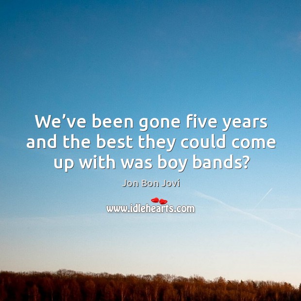 We’ve been gone five years and the best they could come up with was boy bands? Jon Bon Jovi Picture Quote