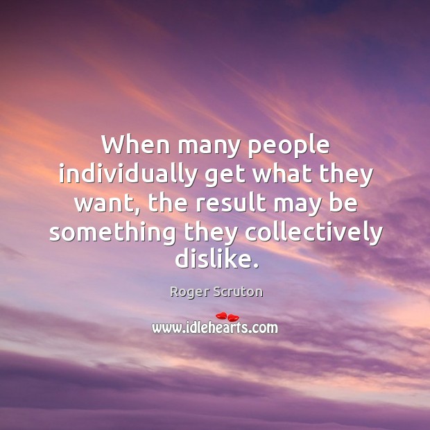 When many people individually get what they want, the result may be Roger Scruton Picture Quote