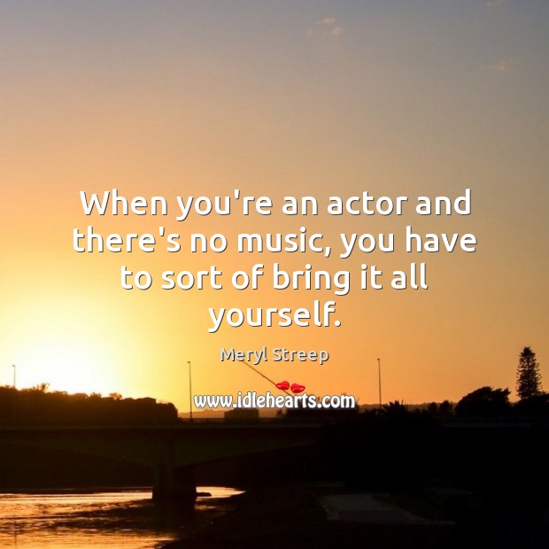 When you’re an actor and there’s no music, you have to sort of bring it all yourself. Meryl Streep Picture Quote