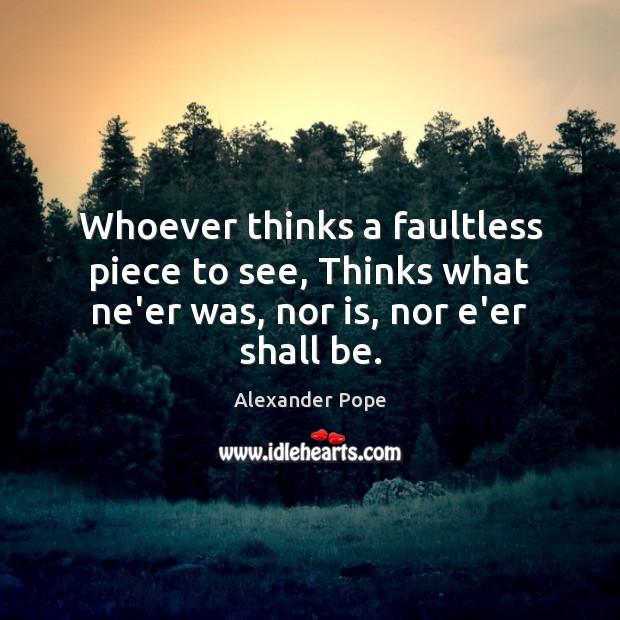 Whoever thinks a faultless piece to see, Thinks what ne’er was, nor is, nor e’er shall be. Alexander Pope Picture Quote