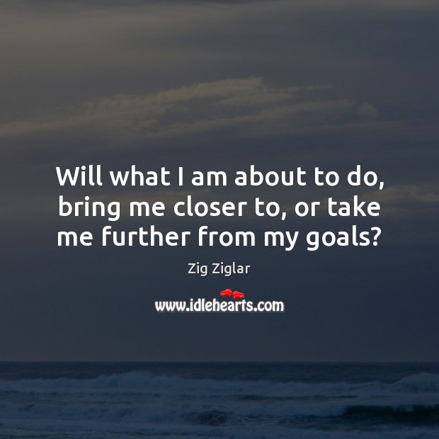 Will what I am about to do, bring me closer to, or take me further from my goals? Zig Ziglar Picture Quote