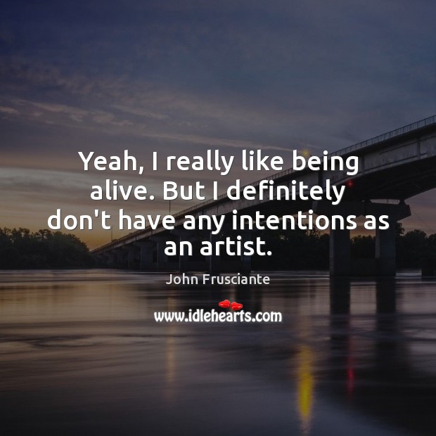 Yeah, I really like being alive. But I definitely don’t have any intentions as an artist. Image