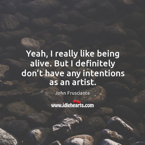 Yeah, I really like being alive. But I definitely don’t have any intentions as an artist. Image