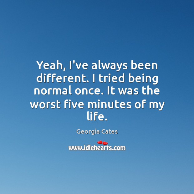 Yeah, I’ve always been different. I tried being normal once. It was Georgia Cates Picture Quote