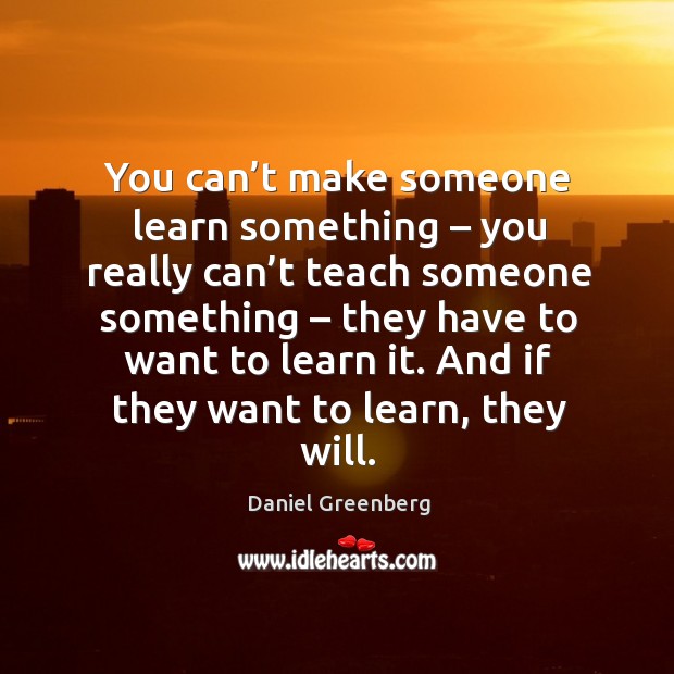 You can’t make someone learn something – you really can’t teach someone something – they have to want to learn it. Daniel Greenberg Picture Quote