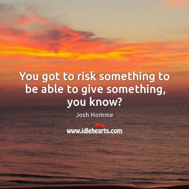 You got to risk something to be able to give something, you know? Image