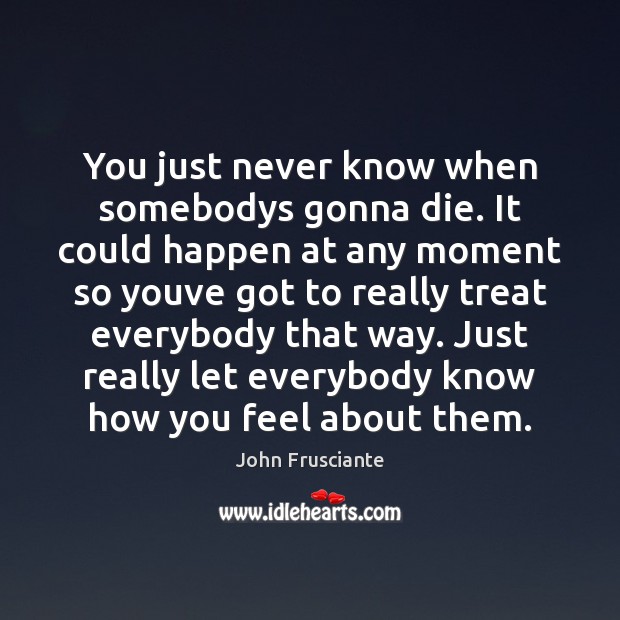 You just never know when somebodys gonna die. It could happen at John Frusciante Picture Quote