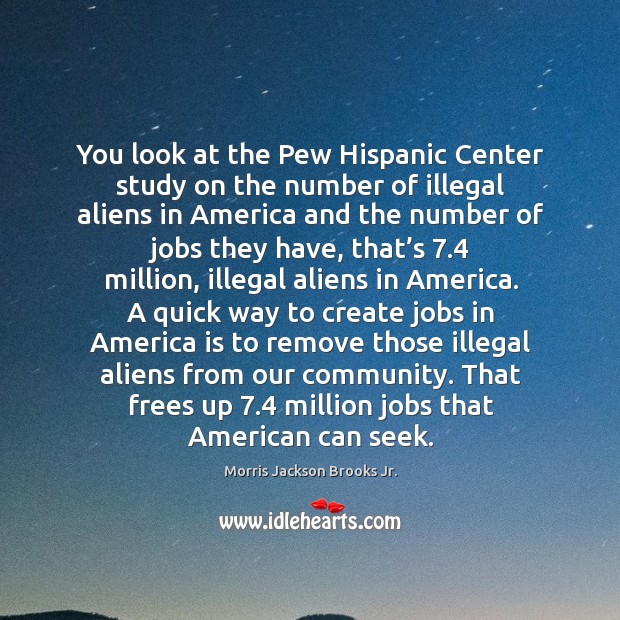 You look at the pew hispanic center study on the number of illegal aliens in america and the Morris Jackson Brooks Jr. Picture Quote