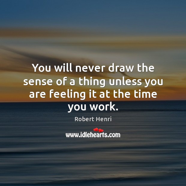 You will never draw the sense of a thing unless you are feeling it at the time you work. Robert Henri Picture Quote